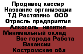 Продавец-кассир › Название организации ­ ТД Растяпино, ООО › Отрасль предприятия ­ Алкоголь, напитки › Минимальный оклад ­ 10 000 - Все города Работа » Вакансии   . Костромская обл.